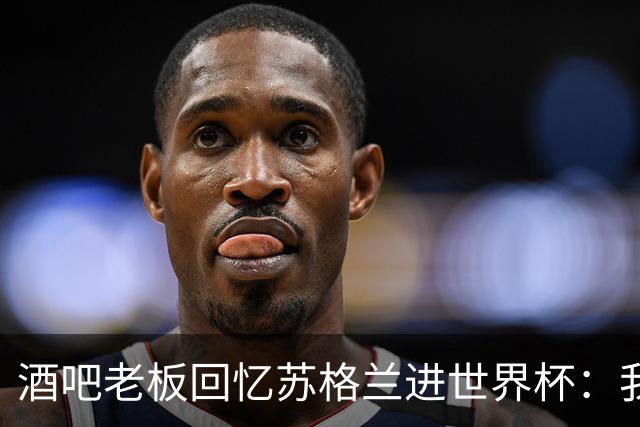 酒吧老板回忆苏格兰进世界杯：我们踢得不好，但我说服人们来看球